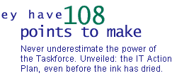 They have 108 points to make: Never underestimate the power of the taskforce. Unveiled: the IT action plan, even before the ink has dried