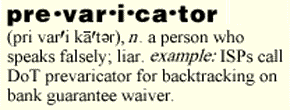 prevaricator: n. a person who speaks falsely; liar. example: ISPs call DoT prevaricator for backtracking on bank guarantee waiver.